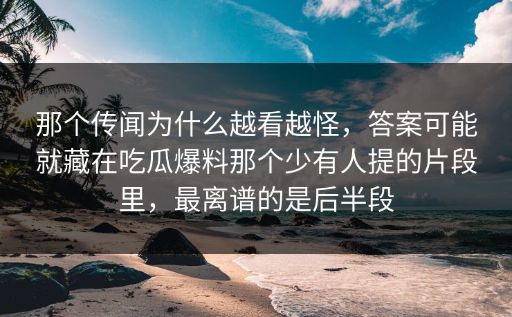 那个传闻为什么越看越怪，答案可能就藏在吃瓜爆料那个少有人提的片段里，最离谱的是后半段